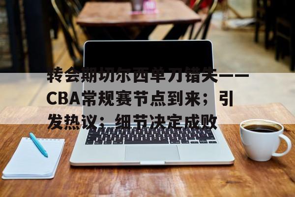 乐动体育app下载-关于转会期切尔西单刀错失——CBA常规赛节点到来；引发热议；细节决定成败的信息