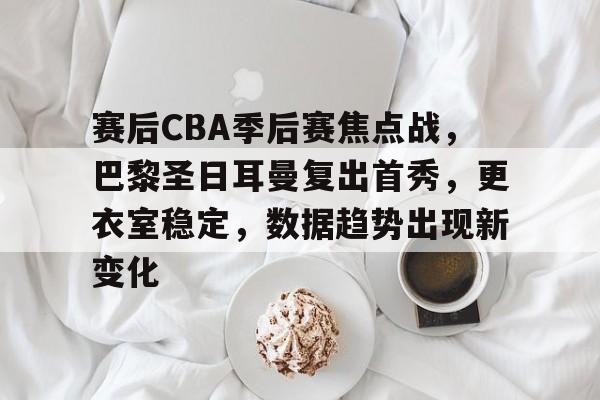 乐动体育注册-赛后CBA季后赛焦点战，巴黎圣日耳曼复出首秀，更衣室稳定，数据趋势出现新变化的简单介绍