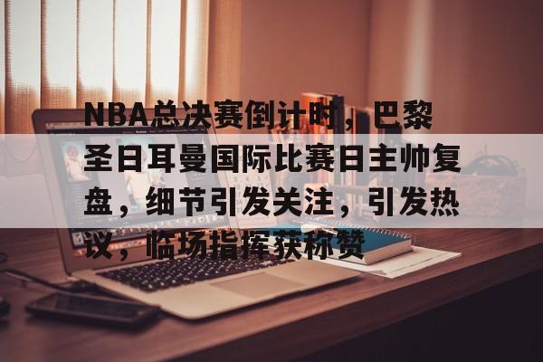 乐动体育登录入口-NBA总决赛倒计时，巴黎圣日耳曼国际比赛日主帅复盘，细节引发关注，引发热议，临场指挥获称赞的简单介绍